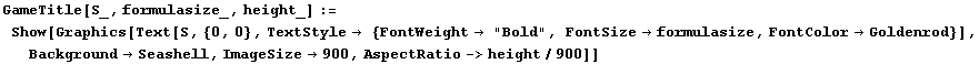 GameTitle[S_, formulasize_, height_] := Show[Graphics[Text[S, {0, 0}, TextStyle {FontW ... #62754;Goldenrod}], BackgroundSeashell, ImageSize900, AspectRatio->height/900]]