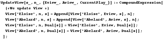 UpdateView[s_, n_, {Eview_, Aview_, CurrentPlay_}] := CompoundExpression[(*We update V ... 71;View["Abelard", n, Dual[s]] = View["Abelard", Aview, Dual[s]] ; ] ;