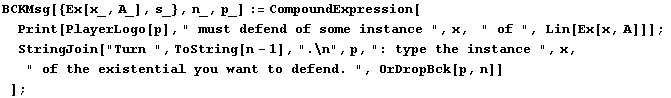 BCKMsg[{Ex[x_, A_], s_}, n_, p_] := CompoundExpression[Print[PlayerLogo[p], " mus ...  x,   " of the existential you want to defend. ", OrDropBck[p, n]] ] ;