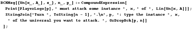 BCKMsg[{Un[x_, A_], s_}, n_, p_] := CompoundExpression[Print[PlayerLogo[p], " mus ... stance ", x, " of the universal you want to attack. ", OrDropBck[p, n]] ] ;