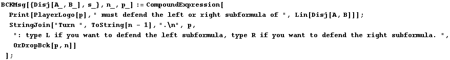 BCKMsg[{Disj[A_, B_], s_}, n_, p_] := CompoundExpression[Print[PlayerLogo[p], " m ... ubformula, type R if you want to defend the right subformula. ", OrDropBck[p, n]] ] ;