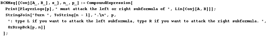 BCKMsg[{Conj[A_, B_], s_}, n_, p_] := CompoundExpression[Print[PlayerLogo[p], " m ... ubformula, type R if you want to attack the right subformula. ", OrDropBck[p, n]] ] ;