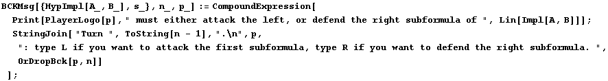 BCKMsg[{HypImpl[A_, B_], s_}, n_, p_] := CompoundExpression[Print[PlayerLogo[p], " ... ubformula, type R if you want to defend the right subformula. ", OrDropBck[p, n]] ] ;