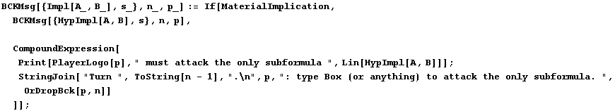 BCKMsg[{Impl[A_, B_], s_}, n_, p_] := If[MaterialImplication, BCKMsg[{HypImpl[A, B], s ... quot;: type Box (or anything) to attack the only subformula. ", OrDropBck[p, n]] ]] ;