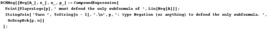 BCKMsg[{Neg[A_], s_}, n_, p_] := CompoundExpression[Print[PlayerLogo[p], " must d ... ;: type Negation (or anything) to defend the only subformula. ", OrDropBck[p, n]] ] ;