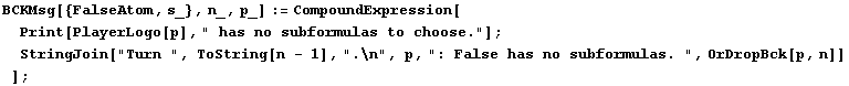 BCKMsg[{FalseAtom, s_}, n_, p_] := CompoundExpression[Print[PlayerLogo[p], " has  ... n - 1], ".\n", p, ": False has no subformulas. ", OrDropBck[p, n]] ] ;