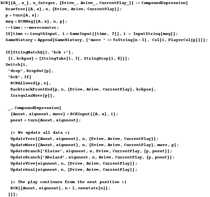 BCK[{A_, s_}, n_Integer, {Eview_, Aview_, CurrentPlay_}] := CompoundExpression[DrawTre ... tinues from the next position *)BCK[{Anext, signnext}, n + 1, newstate[n]] ; ]]] ;