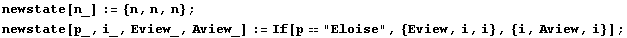 newstate[n_] := {n, n, n} ; newstate[p_, i_, Eview_, Aview_] := If[p"Eloise", {Eview, i, i}, {i, Aview, i}] ; 