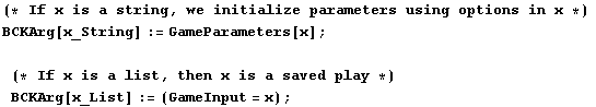 (* If x is a string, we initialize parameters using options in x *) BCKArg[x_String] : ... 71;(* If x is a list, then x is a saved play *)BCKArg[x_List] := (GameInput = x) ;