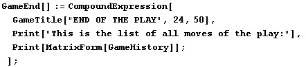 GameEnd[] := CompoundExpression[GameTitle["END OF THE PLAY", 24, 50], ᡝ ... is the list of all moves of the play:"], Print[MatrixForm[GameHistory]] ; ] ;