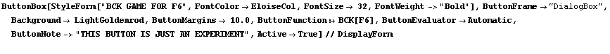 RowBox[{RowBox[{RowBox[{ButtonBox, [, RowBox[{StyleForm["BCK GAME FOR F6", FontColor ... IS BUTTON IS JUST AN EXPERIMENT", ,, ActiveTrue}], ]}], //, DisplayForm}], }]
