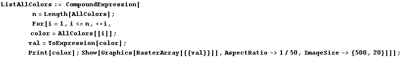 ListAllColors := CompoundExpression[<br />        n =  ... [color] ; Show[Graphics[RasterArray[{{val}}]], AspectRatio->1/50, ImageSize-> {500, 20}]]] ;