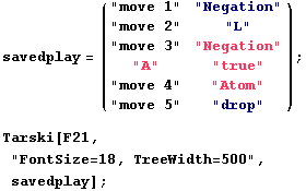 savedplay = ( "move 1"     "Negation" ) ;                  ... "drop" Tarski[F21, "FontSize=18, TreeWidth=500", savedplay] ; 