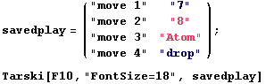 savedplay = ( "move 1"   "7"      ) ;                      ...             "move 4"   "drop" Tarski[F10, "FontSize=18", savedplay] 